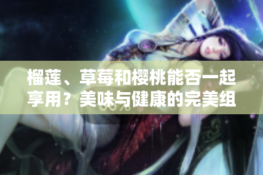 榴蓮、草莓和櫻桃能否一起享用？美味與健康的完美組合！