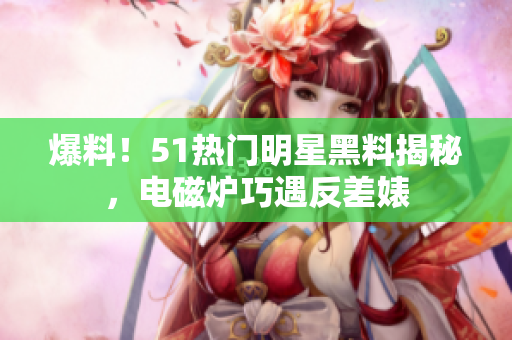 爆料！51熱門明星黑料揭秘，電磁爐巧遇反差婊