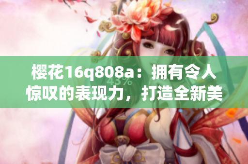 櫻花16q808a：擁有令人驚嘆的表現(xiàn)力，打造全新美學(xué)標(biāo)準(zhǔn)