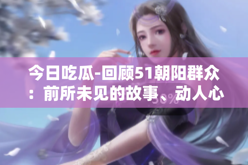 今日吃瓜-回顧51朝陽群眾：前所未見的故事、動人心弦的情感，一一呈現(xiàn)再次。