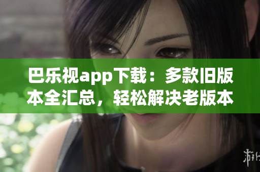 巴樂視app下載：多款舊版本全匯總，輕松解決老版本需求