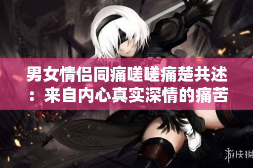 男女情侶同痛嗟嗟痛楚共述：來(lái)自內(nèi)心真實(shí)深情的痛苦聲音