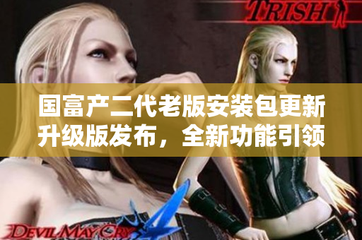 國富產(chǎn)二代老版安裝包更新升級版發(fā)布，全新功能引領(lǐng)行業(yè)趨勢