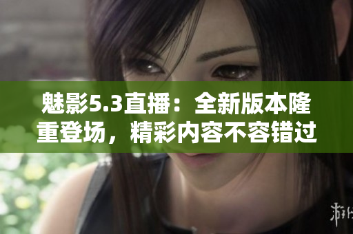 魅影5.3直播：全新版本隆重登場，精彩內(nèi)容不容錯(cuò)過