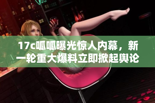 17c呱呱曝光驚人內(nèi)幕，新一輪重大爆料立即掀起輿論熱潮