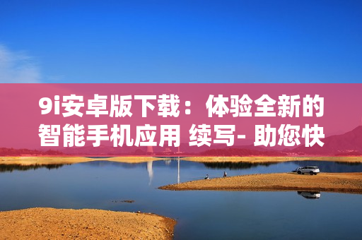 9i安卓版下載：體驗全新的智能手機應(yīng)用 續(xù)寫- 助您快速安裝、使用、卸載等