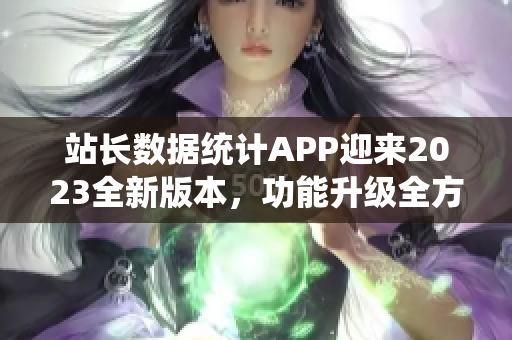 站長(zhǎng)數(shù)據(jù)統(tǒng)計(jì)APP迎來(lái)2023全新版本，功能升級(jí)全方位，用戶(hù)體驗(yàn)大提升