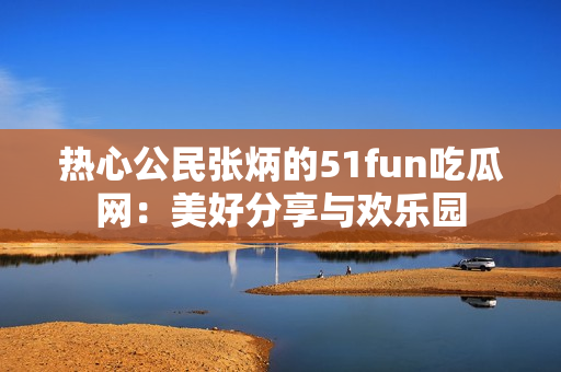 熱心公民張炳的51fun吃瓜網(wǎng)：美好分享與歡樂(lè)園