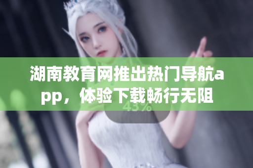 湖南教育網(wǎng)推出熱門(mén)導(dǎo)航app，體驗(yàn)下載暢行無(wú)阻