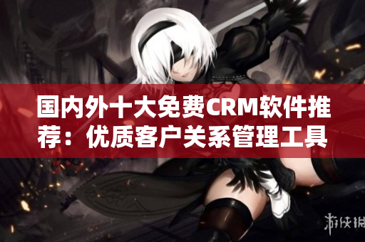 國(guó)內(nèi)外十大免費(fèi)CRM軟件推薦：優(yōu)質(zhì)客戶(hù)關(guān)系管理工具盤(pán)點(diǎn)