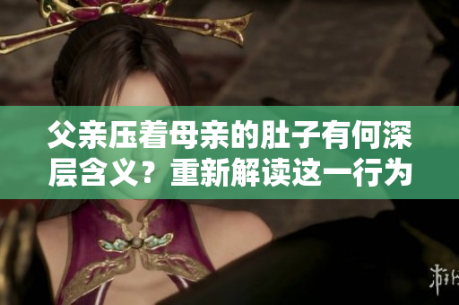 父親壓著母親的肚子有何深層含義？重新解讀這一行為的背后原因