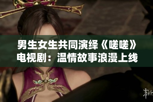 男生女生共同演繹《嗟嗟》電視?。簻厍楣适吕寺暇€