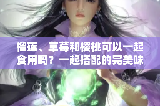 榴蓮、草莓和櫻桃可以一起食用嗎？一起搭配的完美味蕾挑戰(zhàn)