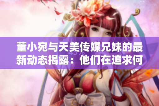 董小宛與天美傳媒兄妹的最新動(dòng)態(tài)揭露：他們在追求何種夢想？