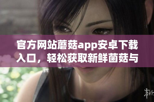 官方網(wǎng)站蘑菇app安卓下載入口，輕松獲取新鮮菌菇與健康食譜