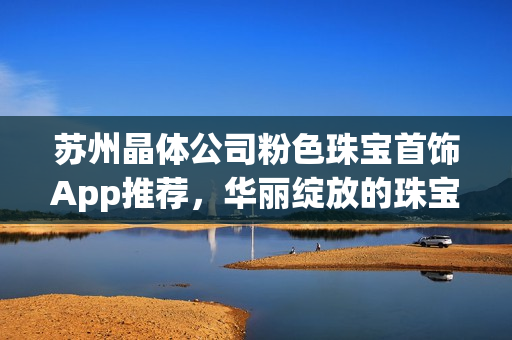 蘇州晶體公司粉色珠寶首飾App推薦，華麗綻放的珠寶魅力