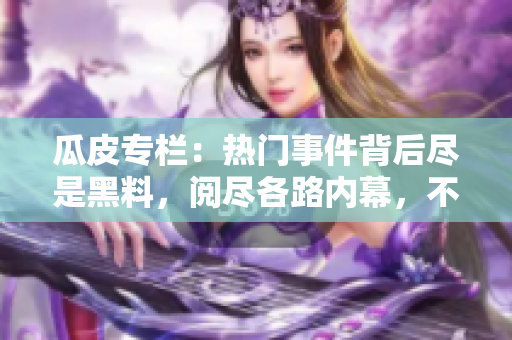 瓜皮專欄：熱門事件背后盡是黑料，閱盡各路內(nèi)幕，不容錯過!