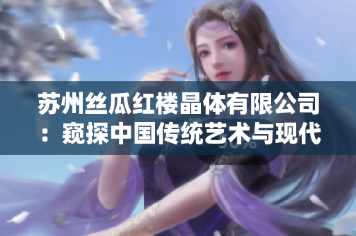 蘇州絲瓜紅樓晶體有限公司：窺探中國傳統(tǒng)藝術(shù)與現(xiàn)代科技的結(jié)合，打造獨具魅力的晶體產(chǎn)品
