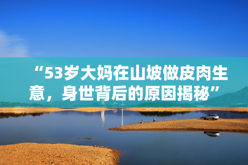“53歲大媽在山坡做皮肉生意，身世背后的原因揭秘”
