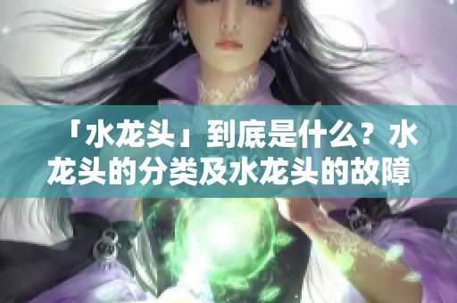 「水龍頭」到底是什么？水龍頭的分類及水龍頭的故障維修方法