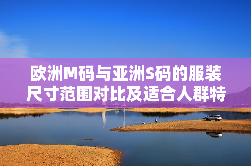 歐洲M碼與亞洲S碼的服裝尺寸范圍對(duì)比及適合人群特點(diǎn)