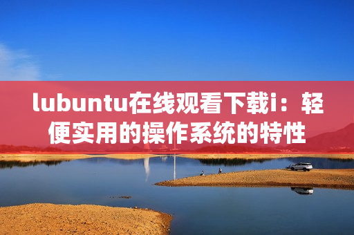 lubuntu在線觀看下載i：輕便實(shí)用的操作系統(tǒng)的特性
