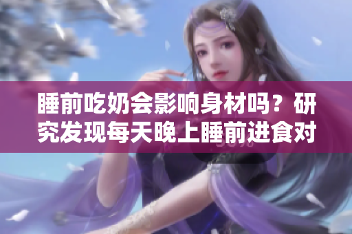 睡前吃奶會(huì)影響身材嗎？研究發(fā)現(xiàn)每天晚上睡前進(jìn)食對(duì)身材的影響