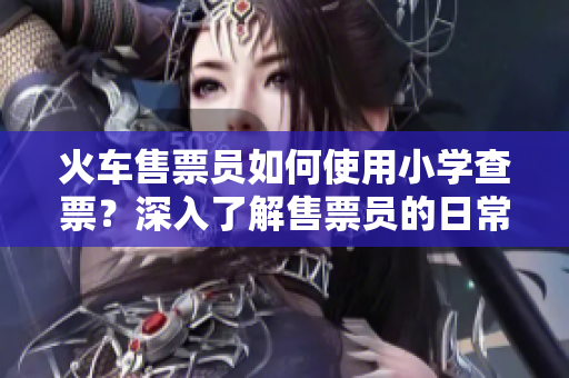 火車售票員如何使用小學(xué)查票？深入了解售票員的日常工作
