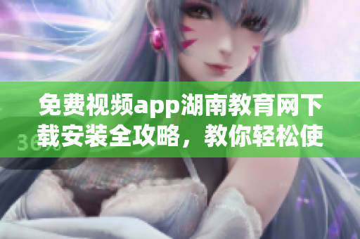 免費視頻app湖南教育網下載安裝全攻略，教你輕松使用