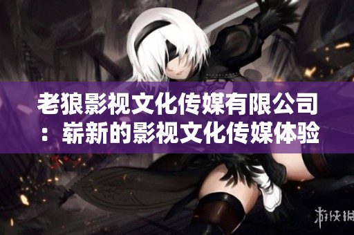 老狼影視文化傳媒有限公司：嶄新的影視文化傳媒體驗