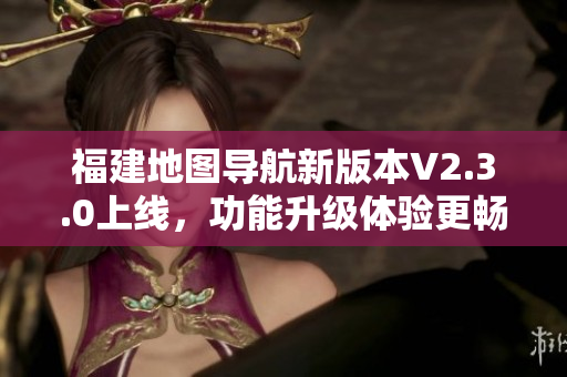 福建地圖導航新版本V2.3.0上線，功能升級體驗更暢快