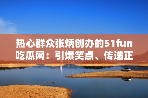 熱心群眾張炳創(chuàng)辦的51fun吃瓜網(wǎng)：引爆笑點、傳遞正能量!