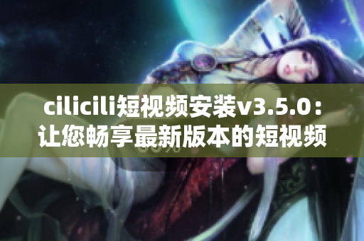 cilicili短視頻安裝v3.5.0：讓您暢享最新版本的短視頻樂趣