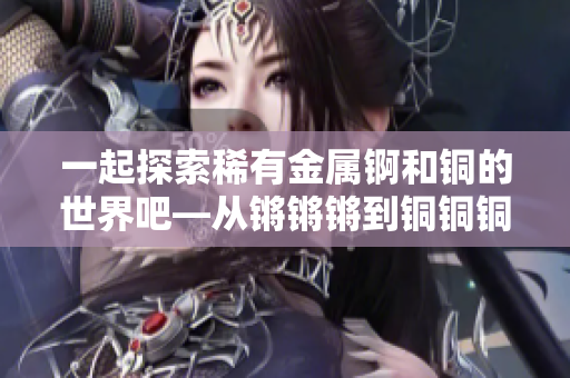 一起探索稀有金屬錒和銅的世界吧—從鏘鏘鏘到銅銅銅，發(fā)現(xiàn)它們的奇妙之處