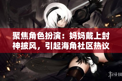 聚焦角色扮演：媽媽戴上封神披風，引起海角社區(qū)熱議