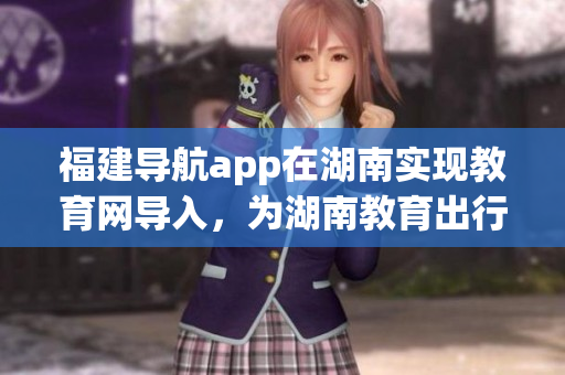福建導航app在湖南實現教育網導入，為湖南教育出行提供便利