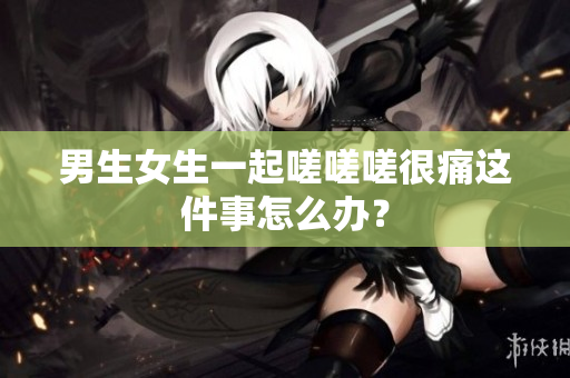 男生女生一起嗟嗟嗟很痛這件事怎么辦？