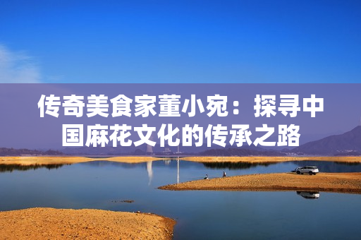 傳奇美食家董小宛：探尋中國麻花文化的傳承之路