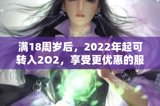 滿18周歲后，2022年起可轉(zhuǎn)入2O2，享受更優(yōu)惠的服務(wù)