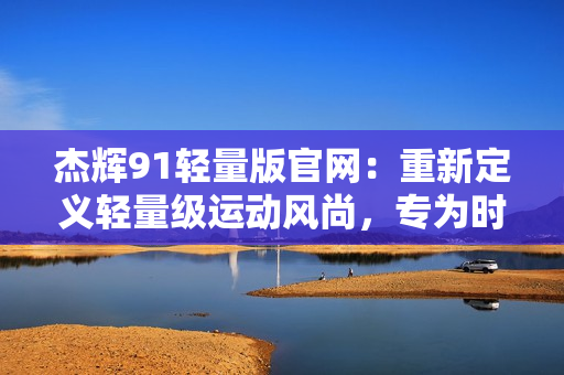 杰輝91輕量版官網(wǎng)：重新定義輕量級(jí)運(yùn)動(dòng)風(fēng)尚，專為時(shí)尚年輕人而設(shè)計(jì)
