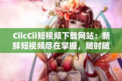CiicCii短視頻下載網(wǎng)站：新鮮短視頻盡在掌握，隨時(shí)隨地暢享快樂時(shí)刻