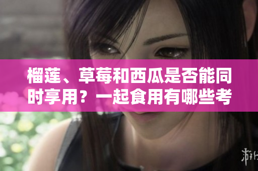 榴蓮、草莓和西瓜是否能同時享用？一起食用有哪些考量？