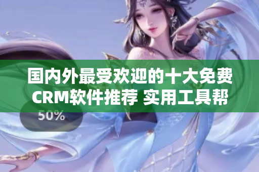 國內(nèi)外最受歡迎的十大免費(fèi)CRM軟件推薦 實(shí)用工具幫助管理客戶關(guān)系