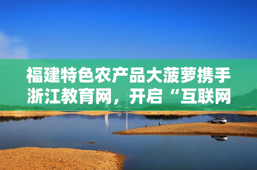福建特色農(nóng)產(chǎn)品大菠蘿攜手浙江教育網(wǎng)，開啟“互聯(lián)網(wǎng)+農(nóng)業(yè)”新篇章