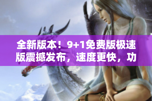 全新版本！9+1免費版極速版震撼發(fā)布，速度更快，功能更強大
