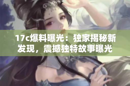17c爆料曝光：獨家揭秘新發(fā)現(xiàn)，震撼獨特故事曝光