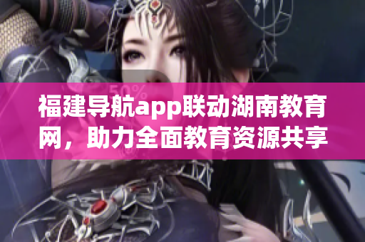 福建導(dǎo)航app聯(lián)動(dòng)湖南教育網(wǎng)，助力全面教育資源共享
