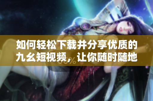 如何輕松下載并分享優(yōu)質(zhì)的九幺短視頻，讓你隨時隨地暢享精彩內(nèi)容