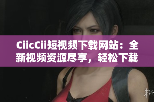CiicCii短視頻下載網(wǎng)站：全新視頻資源盡享，輕松下載暢享精彩內(nèi)容