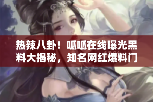熱辣八卦！呱呱在線曝光黑料大揭秘，知名網(wǎng)紅爆料門底秘聞！